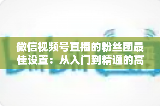 微信视频号直播的粉丝团最佳设置:从入门到精通的高粘性社群运营全指南 微信视频号直播的粉丝团最佳设置:从入门到精通的高粘性社群运营全指南