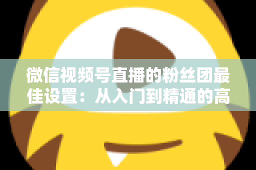 微信视频号直播的粉丝团最佳设置:从入门到精通的高粘性社群运营全指南 微信视频号直播的粉丝团最佳设置:从入门到精通的高粘性社群运营全指南