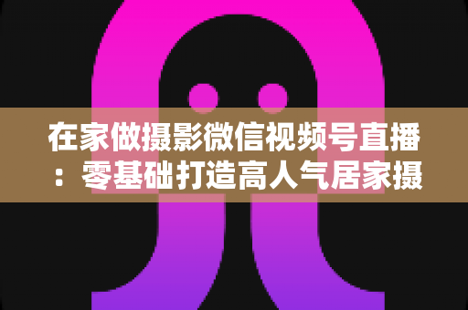 在家做摄影微信视频号直播:零基础打造高人气居家摄影直播间的完整攻略 在家做摄影微信视频号直播:零基础打造高人气居家摄影直播间的完整攻略