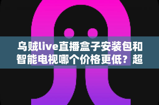 乌贼live直播盒子安装包和智能电视哪个价格更低?超全成本对比与省钱选购指南 乌贼live直播盒子安装包和智能电视哪个价格更低?超全成本对比与省钱选购指南