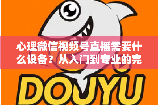 心理微信视频号直播需要什么设备?从入门到专业的完整清单与搭建指南 心理微信视频号直播需要什么设备?从入门到专业的完整清单与搭建指南