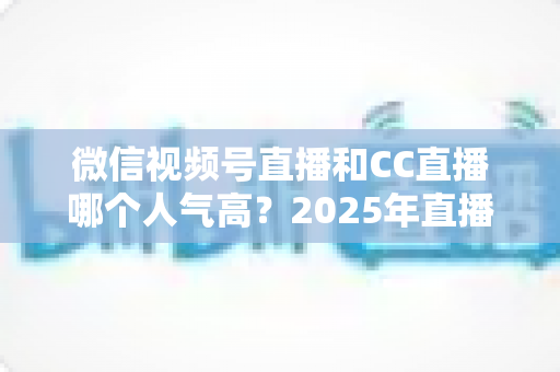 微信视频号直播和CC直播哪个人气高？2025年直播平台人气全面对比分析