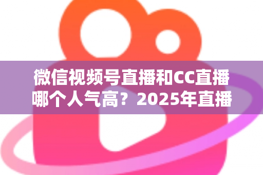 微信视频号直播和CC直播哪个人气高？2025年直播平台人气全面对比分析
