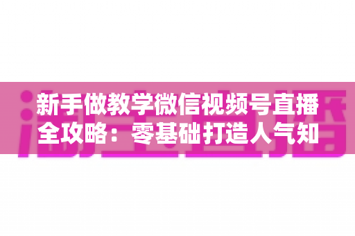 新手做教学微信视频号直播全攻略：零基础打造人气知识课堂的实操指南