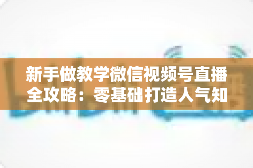 新手做教学微信视频号直播全攻略：零基础打造人气知识课堂的实操指南