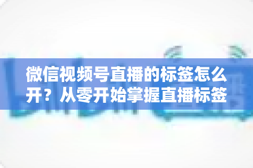 微信视频号直播的标签怎么开?从零开始掌握直播标签开启技巧,助你直播间精准涨粉引流的实用指南 微信视频号直播的标签怎么开?从零开始掌握直播标签开启技巧,助你直播间精准涨粉引流的实用指南