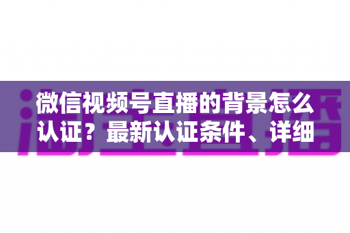 微信视频号直播的背景怎么认证？最新认证条件、详细流程与避坑指南全解析