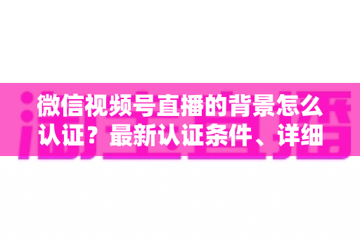 微信视频号直播的背景怎么认证？最新认证条件、详细流程与避坑指南全解析