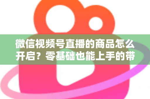 微信视频号直播的商品怎么开启?零基础也能上手的带货权限开通与商品上架全流程指南 微信视频号直播的商品怎么开启?零基础也能上手的带货权限开通与商品上架全流程指南