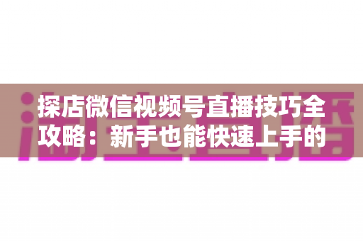 探店微信视频号直播技巧全攻略:新手也能快速上手的实战秘籍 探店微信视频号直播技巧全攻略:新手也能快速上手的实战秘籍