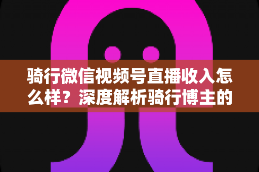 骑行微信视频号直播收入怎么样？深度解析骑行博主的赚钱潜力与变现路径