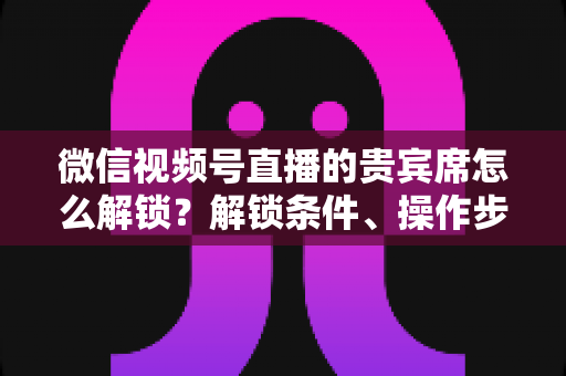 微信视频号直播的贵宾席怎么解锁？解锁条件、操作步骤与专属特权全攻略