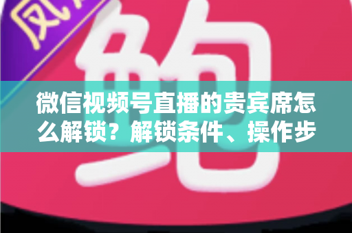 微信视频号直播的贵宾席怎么解锁？解锁条件、操作步骤与专属特权全攻略