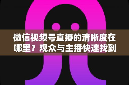 微信视频号直播的清晰度在哪里?观众与主播快速找到画质设置的完整指南 微信视频号直播的清晰度在哪里?观众与主播快速找到画质设置的完整指南