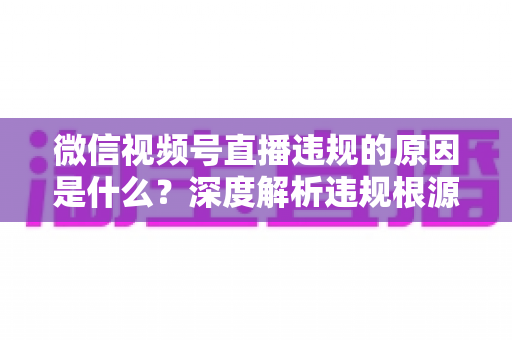 微信视频号直播违规的原因是什么?深度解析违规根源与避坑指南 微信视频号直播违规的原因是什么?深度解析违规根源与避坑指南