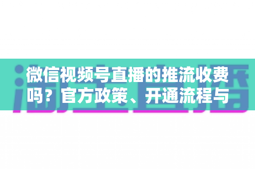 微信视频号直播的推流收费吗?官方政策、开通流程与成本全解析 微信视频号直播的推流收费吗?官方政策、开通流程与成本全解析