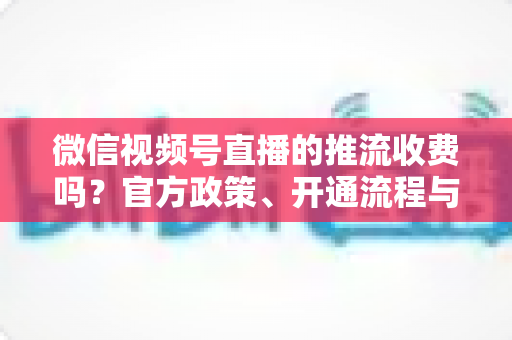 微信视频号直播的推流收费吗?官方政策、开通流程与成本全解析 微信视频号直播的推流收费吗?官方政策、开通流程与成本全解析