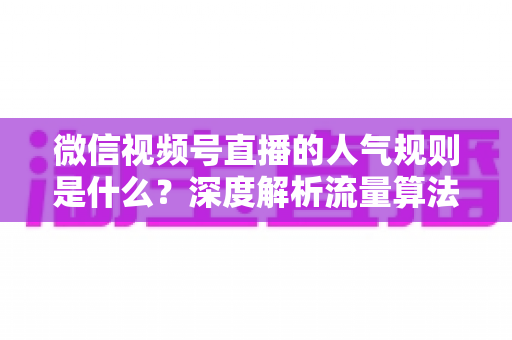 微信视频号直播的人气规则是什么?深度解析流量算法机制与快速涨人气实战攻略 微信视频号直播的人气规则是什么?深度解析流量算法机制与快速涨人气实战攻略
