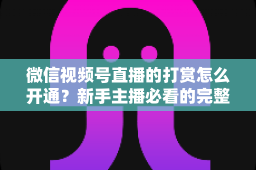 微信视频号直播的打赏怎么开通？新手主播必看的完整开通与变现攻略
