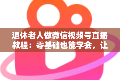 退休老人做微信视频号直播教程:零基础也能学会,让晚年生活焕发新光彩 退休老人做微信视频号直播教程:零基础也能学会,让晚年生活焕发新光彩
