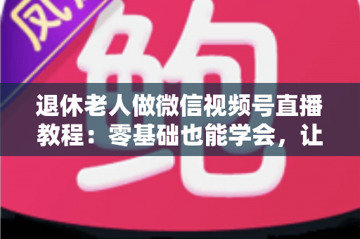 退休老人做微信视频号直播教程:零基础也能学会,让晚年生活焕发新光彩 退休老人做微信视频号直播教程:零基础也能学会,让晚年生活焕发新光彩