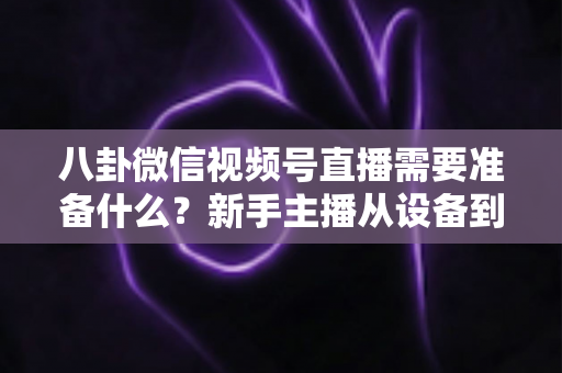 八卦微信视频号直播需要准备什么?新手主播从设备到内容的完整开播攻略 八卦微信视频号直播需要准备什么?新手主播从设备到内容的完整开播攻略