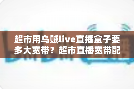 超市用乌贼live直播盒子要多大宽带?超市直播宽带配置与选套餐全攻略 超市用乌贼live直播盒子要多大宽带?超市直播宽带配置与选套餐全攻略
