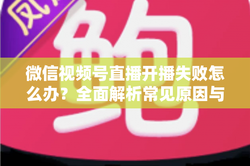 微信视频号直播开播失败怎么办?全面解析常见原因与高效解决指南 微信视频号直播开播失败怎么办?全面解析常见原因与高效解决指南