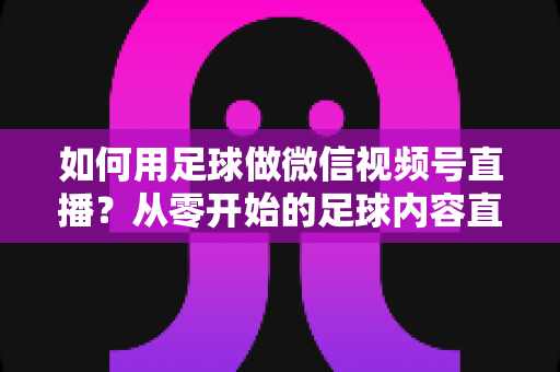 如何用足球做微信视频号直播?从零开始的足球内容直播全攻略 如何用足球做微信视频号直播?从零开始的足球内容直播全攻略