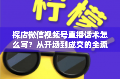 探店微信视频号直播话术怎么写？从开场到成交的全流程话术模板与实战技巧
