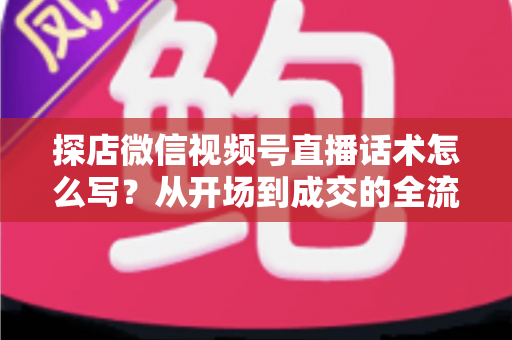 探店微信视频号直播话术怎么写？从开场到成交的全流程话术模板与实战技巧