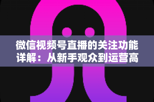 微信视频号直播的关注功能详解:从新手观众到运营高手的完整实用指南 微信视频号直播的关注功能详解:从新手观众到运营高手的完整实用指南