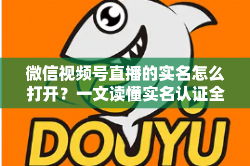 微信视频号直播的实名怎么打开？一文读懂实名认证全流程与避坑指南