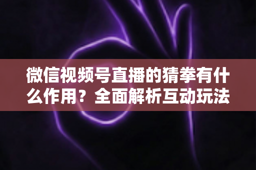 微信视频号直播的猜拳有什么作用?全面解析互动玩法为直播间带来的流量与转化价值 微信视频号直播的猜拳有什么作用?全面解析互动玩法为直播间带来的流量与转化价值