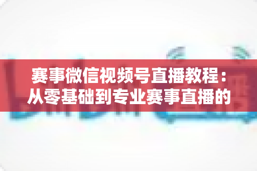赛事微信视频号直播教程:从零基础到专业赛事直播的完整实战指南 赛事微信视频号直播教程:从零基础到专业赛事直播的完整实战指南