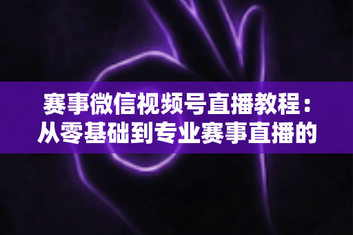 赛事微信视频号直播教程:从零基础到专业赛事直播的完整实战指南 赛事微信视频号直播教程:从零基础到专业赛事直播的完整实战指南
