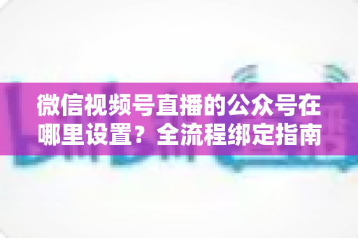 微信视频号直播的公众号在哪里设置?全流程绑定指南,助你打通直播间与私域流量双通道 微信视频号直播的公众号在哪里设置?全流程绑定指南,助你打通直播间与私域流量双通道