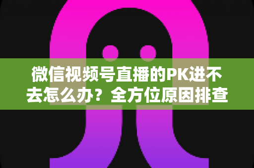 微信视频号直播的PK进不去怎么办?全方位原因排查与实用解决指南助你快速恢复直播PK 微信视频号直播的PK进不去怎么办?全方位原因排查与实用解决指南助你快速恢复直播PK