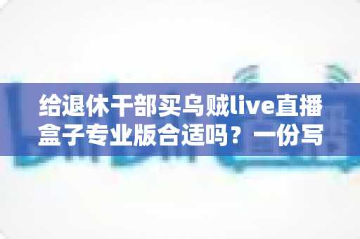 给退休干部买乌贼live直播盒子专业版合适吗?一份写给子女的实用选购指南 给退休干部买乌贼live直播盒子专业版合适吗?一份写给子女的实用选购指南