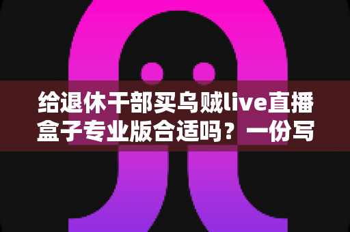 给退休干部买乌贼live直播盒子专业版合适吗?一份写给子女的实用选购指南 给退休干部买乌贼live直播盒子专业版合适吗?一份写给子女的实用选购指南