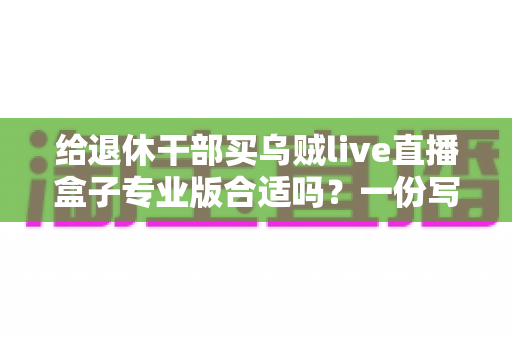 给退休干部买乌贼live直播盒子专业版合适吗？一份写给子女的实用选购指南