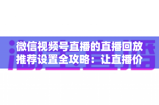 微信视频号直播的直播回放推荐设置全攻略：让直播价值持续放大的运营秘籍
