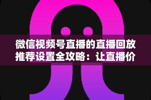微信视频号直播的直播回放推荐设置全攻略：让直播价值持续放大的运营秘籍
