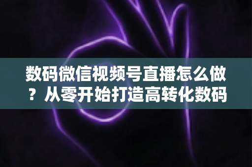数码微信视频号直播怎么做?从零开始打造高转化数码直播间的完整指南 数码微信视频号直播怎么做?从零开始打造高转化数码直播间的完整指南