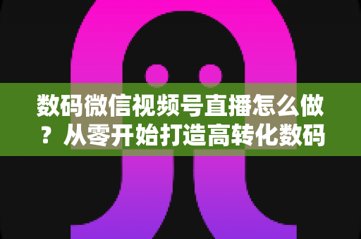 数码微信视频号直播怎么做?从零开始打造高转化数码直播间的完整指南 数码微信视频号直播怎么做?从零开始打造高转化数码直播间的完整指南