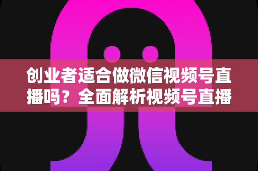 创业者适合做微信视频号直播吗？全面解析视频号直播对创业者的机遇、挑战与实操策略