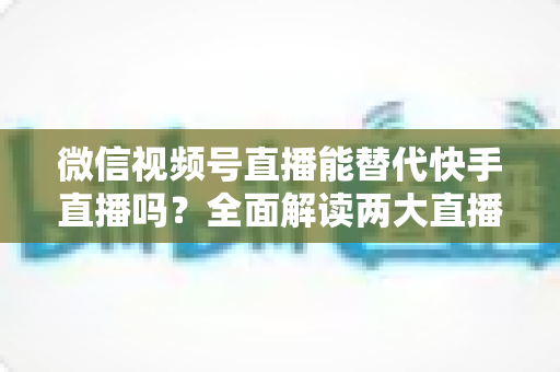 微信视频号直播能替代快手直播吗?全面解读两大直播平台的竞争格局与发展前景 微信视频号直播能替代快手直播吗?全面解读两大直播平台的竞争格局与发展前景