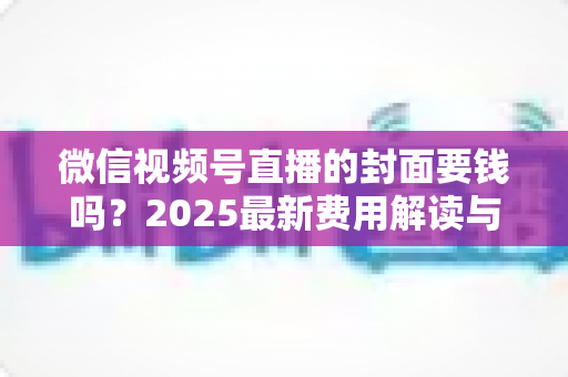 微信视频号直播的封面要钱吗?2025最新费用解读与免费封面制作全攻略 微信视频号直播的封面要钱吗?2025最新费用解读与免费封面制作全攻略