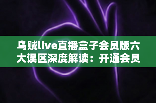 乌贼live直播盒子会员版六大误区深度解读：开通会员前必看的避坑指南