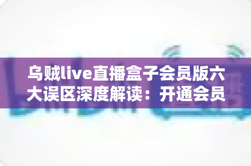 乌贼live直播盒子会员版六大误区深度解读：开通会员前必看的避坑指南